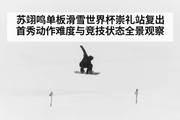 苏翊鸣单板滑雪世界杯崇礼站复出首秀动作难度与竞技状态全景观察